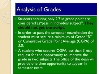 Analysis of Grades
 Students securing only 2.7 in grade point are
considered as“pass in individual subject”.They
should not get transcript.
 In order to pass the semester examination the
student must secure a minimum of Grade “B”
or Cumulative Grade Point Average (CGPA) of
3.0.
 A student who secures CGPA less than 3 may
request for the opportunity to improve the
grade in two subjects.The office of the dean will
provide one time opportunity to appear in
semester exam.
 