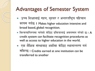  pRr lzIffnfO{ uxg, a[xQ/ / cGt/tli6«o klxrfg
sfod ub{5 . Makes higher education intensive and
broad based, global recognition.
 ljZjJoflk?kdf rn]sf] qm]l86 k|lqmofnfO{ cjnDjg u/]sf] 5 . A
credit system can facilitate recognition procedures as
well as access to higher education in the world.
 Ps z}lIfs ;+:yfaf6 csf]{df qm]l86 :yfgfGt/0f ug{
;lsG5 . Credits earned at one institution can be
transferred to another
Advantages of Semester System
 