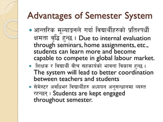 Advantages of Semester System
 cfGtl/s d"NofÍgn] ubf{ ljBfyL{x?sf] k|ltZkwL{
Ifdtf j[l4 x'G5 . Due to internal evaluation
through seminars, home assignments, etc.,
students can learn more and become
capable to compete in global labour market.
 lzIfs / ljBfyL{ jLr ;xsfo{sf] efjgf ljsf; x'G5 .
The system will lead to better coordination
between teachers and students
 ;]d]:6/ cjlwe/ ljBfyL{x? cWoog cg';Gwfgdf Jo:t
/xG5g . Students are kept engaged
throughout semester.
 