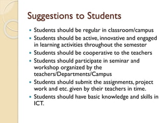  Students should be regular in classroom/campus
 Students should be active, innovative and engaged
in learning activities throughout the semester
 Students should be cooperative to the teachers
 Students should participate in seminar and
workshop organized by the
teachers/Departments/Campus
 Students should submit the assignments, project
work and etc. given by their teachers in time.
 Students should have basic knowledge and skills in
ICT.
Suggestions to Students
 