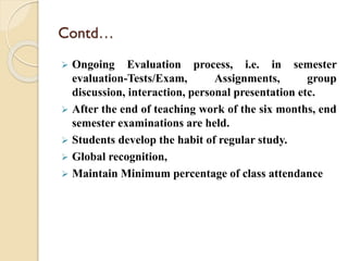  Ongoing Evaluation process, i.e. in semester
evaluation-Tests/Exam, Assignments, group
discussion, interaction, personal presentation etc.
 After the end of teaching work of the six months, end
semester examinations are held.
 Students develop the habit of regular study.
 Global recognition,
 Maintain Minimum percentage of class attendance
Contd…
 