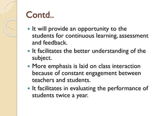  It will provide an opportunity to the
students for continuous learning, assessment
and feedback.
 It facilitates the better understanding of the
subject.
 More emphasis is laid on class interaction
because of constant engagement between
teachers and students.
 It facilitates in evaluating the performance of
students twice a year.
Contd..
 