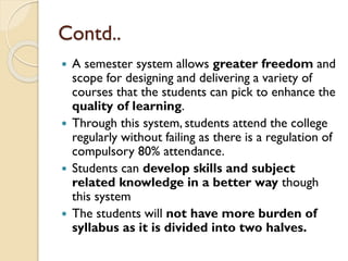  A semester system allows greater freedom and
scope for designing and delivering a variety of
courses that the students can pick to enhance the
quality of learning.
 Through this system, students attend the college
regularly without failing as there is a regulation of
compulsory 80% attendance.
 Students can develop skills and subject
related knowledge in a better way though
this system
 The students will not have more burden of
syllabus as it is divided into two halves.
Contd..
 