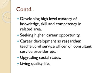 Contd..
 Developing high level mastery of
knowledge, skill and competency in
related area.
 Seeking higher career opportunity.
 Career development as researcher,
teacher, civil service officer or consultant
service provider etc.
 Upgrading social status.
 Living quality life.
 
