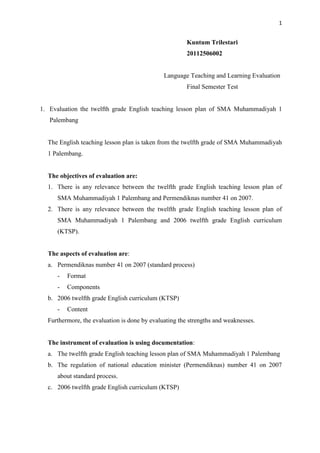 1


                                                       Kuntum Trilestari
                                                       20112506002


                                              Language Teaching and Learning Evaluation
                                                       Final Semester Test


1. Evaluation the twelfth grade English teaching lesson plan of SMA Muhammadiyah 1
   Palembang


  The English teaching lesson plan is taken from the twelfth grade of SMA Muhammadiyah
  1 Palembang.


  The objectives of evaluation are:
  1. There is any relevance between the twelfth grade English teaching lesson plan of
     SMA Muhammadiyah 1 Palembang and Permendiknas number 41 on 2007.
  2. There is any relevance between the twelfth grade English teaching lesson plan of
     SMA Muhammadiyah 1 Palembang and 2006 twelfth grade English curriculum
     (KTSP).


  The aspects of evaluation are:
  a. Permendiknas number 41 on 2007 (standard process)
     -   Format
     -   Components
  b. 2006 twelfth grade English curriculum (KTSP)
     -   Content
  Furthermore, the evaluation is done by evaluating the strengths and weaknesses.


  The instrument of evaluation is using documentation:
  a. The twelfth grade English teaching lesson plan of SMA Muhammadiyah 1 Palembang
  b. The regulation of national education minister (Permendiknas) number 41 on 2007
     about standard process.
  c. 2006 twelfth grade English curriculum (KTSP)
 
