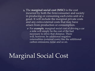 The marginal social cost (MSC) is the cost incurred by both the firm/consumer and society in producing or consuming each extra unit of a good. It will include the marginal private costs and any extra external costs that may have arisen from production or consumption.,[object Object],For example, marginal social cost of driving a car a mile will simply be the cost of the fuel necessary to drive that distance. There will, however, be additional negative externalities (external costs) like the additional carbon emissions, noise and so on.,[object Object],Marginal Social Cost,[object Object]