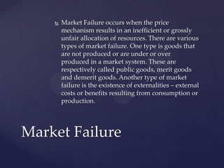 Market Failure occurs when the price mechanism results in an inefficient or grossly unfair allocation of resources. There are various types of market failure. One type is goods that are not produced or are under or over produced in a market system. These are respectively called public goods, merit goods and demerit goods. Another type of market failure is the existence of externalities – external costs or benefits resulting from consumption or production.,[object Object],Market Failure,[object Object]