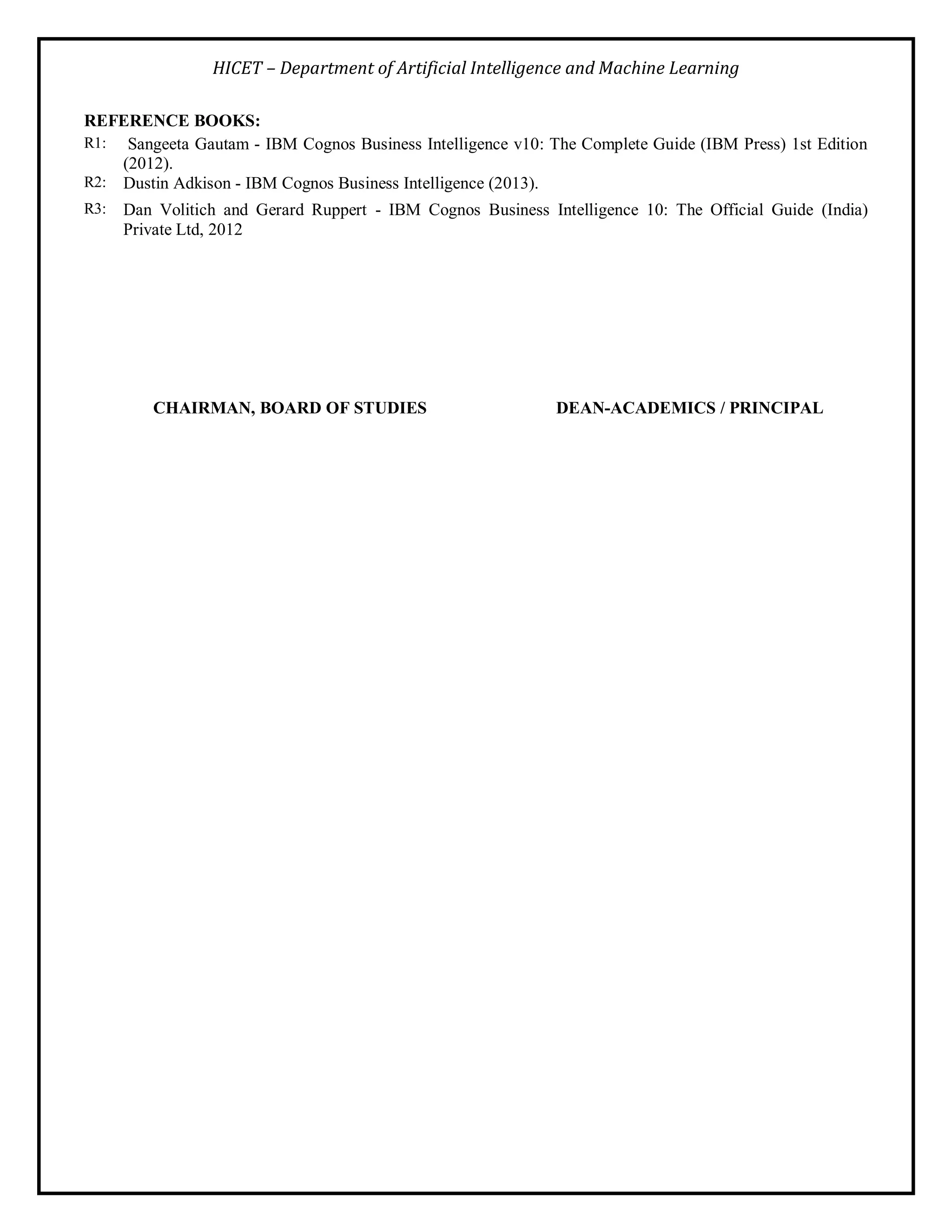 HICET – Department of Artificial Intelligence and Machine Learning
REFERENCE BOOKS:
R1: Sangeeta Gautam - IBM Cognos Business Intelligence v10: The Complete Guide (IBM Press) 1st Edition
(2012).
R2: Dustin Adkison - IBM Cognos Business Intelligence (2013).
R3: Dan Volitich and Gerard Ruppert - IBM Cognos Business Intelligence 10: The Official Guide (India)
Private Ltd, 2012
CHAIRMAN, BOARD OF STUDIES DEAN-ACADEMICS / PRINCIPAL
 