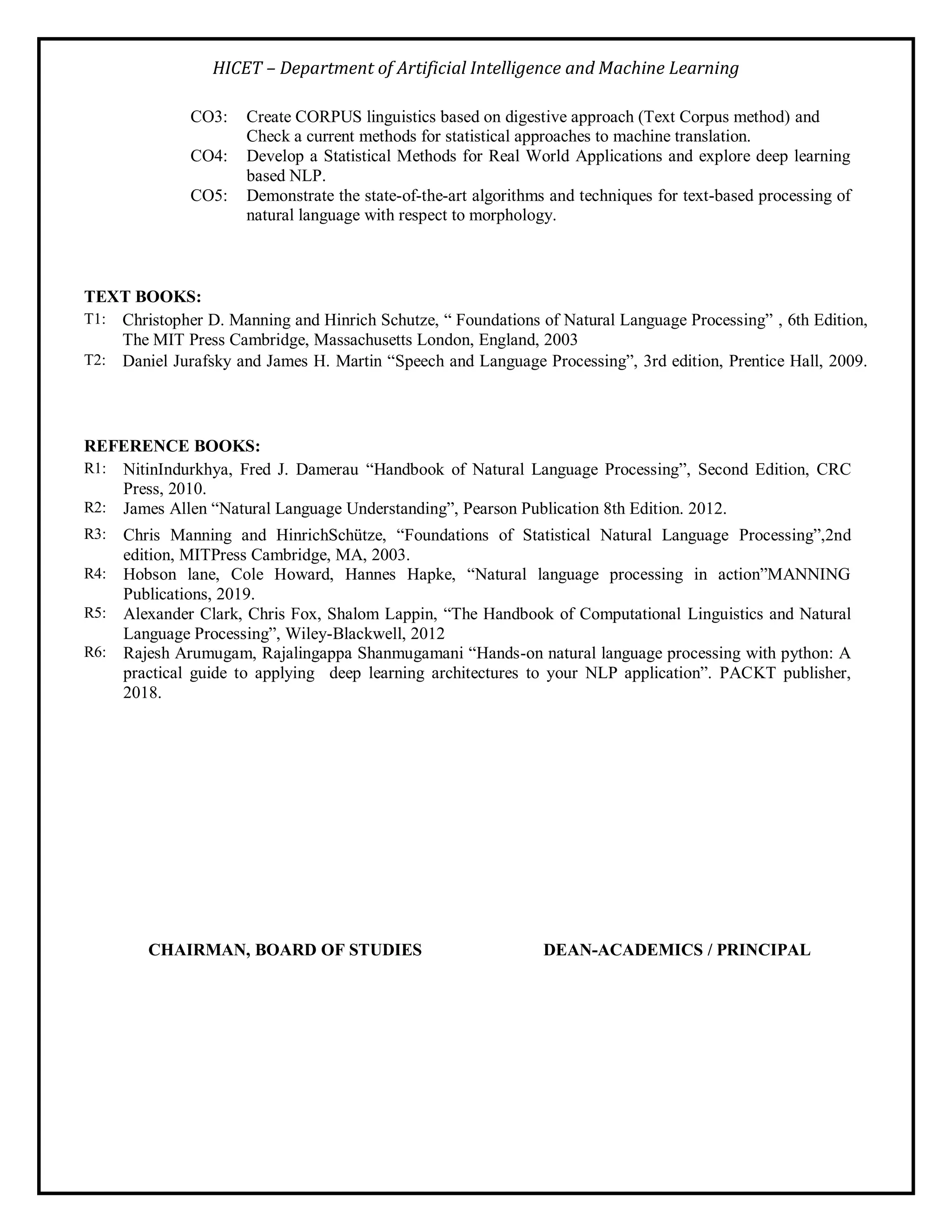 HICET – Department of Artificial Intelligence and Machine Learning
CO3: Create CORPUS linguistics based on digestive approach (Text Corpus method) and
Check a current methods for statistical approaches to machine translation.
CO4: Develop a Statistical Methods for Real World Applications and explore deep learning
based NLP.
CO5: Demonstrate the state-of-the-art algorithms and techniques for text-based processing of
natural language with respect to morphology.
TEXT BOOKS:
T1: Christopher D. Manning and Hinrich Schutze, “ Foundations of Natural Language Processing” , 6th Edition,
The MIT Press Cambridge, Massachusetts London, England, 2003
T2: Daniel Jurafsky and James H. Martin “Speech and Language Processing”, 3rd edition, Prentice Hall, 2009.
REFERENCE BOOKS:
R1: NitinIndurkhya, Fred J. Damerau “Handbook of Natural Language Processing”, Second Edition, CRC
Press, 2010.
R2: James Allen “Natural Language Understanding”, Pearson Publication 8th Edition. 2012.
R3: Chris Manning and HinrichSchütze, “Foundations of Statistical Natural Language Processing”,2nd
edition, MITPress Cambridge, MA, 2003.
R4: Hobson lane, Cole Howard, Hannes Hapke, “Natural language processing in action”MANNING
Publications, 2019.
R5: Alexander Clark, Chris Fox, Shalom Lappin, “The Handbook of Computational Linguistics and Natural
Language Processing”, Wiley-Blackwell, 2012
R6: Rajesh Arumugam, Rajalingappa Shanmugamani “Hands-on natural language processing with python: A
practical guide to applying deep learning architectures to your NLP application”. PACKT publisher,
2018.
CHAIRMAN, BOARD OF STUDIES DEAN-ACADEMICS / PRINCIPAL
 