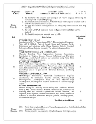 HICET – Department of Artificial Intelligence and Machine Learning
Programme Course Code Name of the Course L T P C
B. Tech. 19AI6203 NATURAL LANGUAGE PROCESSING 3 0 0 3
Course
Objective
1. To familiarize the concepts and techniques of Natural language Processing for
analyzing words based on Morphology.
2. Tolerate mathematical foundations, Probability theory with Linguistic essentials such as
syntactic and semantic analysis of text.
3. To apply the Statistical learning methods and cutting-edge research models from deep
learning.
4. To Create CORPUS linguistics based on digestive approach (Text Corpus
method)
5. To check the syntax and semantic used in NLP.
Unit Description
Instructional
Hours
I
INTRODUCTION TO NLP
Introduction to NLP - Various stages of NLP –The Ambiguity of Language:
Why NLP Is Difficult- Parts of Speech: Nouns and Pronouns, Words:
Determiners and adjectives, verbs, Phrase Structure. Statistics Essential
Information Theory : Entropy, perplexity, The relation to language, Cross
entropy
9
II
TEXT PREPROCESSING AND MORPHOLOGY
Character Encoding, Word Segmentation, Sentence Segmentation,
Introduction to Corpora, Corpora Analysis. Inflectional and Derivation
Morphology, Morphological analysis and generation using Finite State
Automata and Finite State transducer.
9
III
LANGUAGE MODELLING
Words: Collocations- Frequency-Mean and Variance –Hypothesis testing: The
t test, Hypothesis testing of differences, Pearson’s chi-square test, Likelihood
ratios. Statistical Inference: n –gram Models over Sparse Data: Bins: Forming
Equivalence Classes- N gram model - Statistical Estimators- Combining
Estimators
9
IV
WORD SENSE DISAMBIGUATION
Methodological Preliminaries, Supervised Disambiguation: Bayesian
classification, An information- theoretic approach, Dictionary-Based
Disambiguation: Disambiguation based on sense, Thesaurus-based
disambiguation, Disambiguation based on translations in a second-language
corpus.
9
V
SYNTAX AND SEMANTICS
Shallow Parsing and Chunking, Shallow Parsing with Conditional Random
Fields (CRF), Lexical Semantics, WordNet, Thematic Roles, Semantic Role
Labelling with CRFs. Statistical Alignment and Machine Translation, Text
alignment, Word alignment, Information extraction, Text mining, Information
Retrieval, NL interfaces, Sentimental Analysis, Question Answering Systems,
Social network analysis.
9
Total Instructional Hours 45
Course
Outcome
CO1: Apply the principles and Process of Human Languages such as English and other Indian
Languages using computers.
CO2: Realize semantics and pragmatics of English language for text processing
 