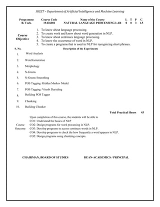 HICET – Department of Artificial Intelligence and Machine Learning
Programme Course Code Name of the Course L T P C
B. Tech. 19AI6001 NATURAL LANGUAGE PROCESSING LAB 0 0 3 1.5
Course
Objective
1. To know about language processing.
2. To create work and know about word generation in NLP.
3. To know about continues language processing.
4. To know the occurrence of word in NLP.
5. To create a programs that is used in NLP for recognizing short phrases.
S. No. Description of the Experiments
1. Word Analysis
2. Word Generation
3. Morphology
4. N-Grams
5. N-Grams Smoothing
6. POS Tagging: Hidden Markov Model
7. POS Tagging: Viterbi Decoding
8. Building POS Tagger
9. Chunking
10. Building Chunker
Total Practical Hours 45
Course
Outcome
Upon completion of this course, the students will be able to
CO1: Understand the basics of NLP
CO2: Design programs for word processing in NLP.
CO3: Develop programs to access continues words in NLP.
CO4: Develop programs to check the how frequently a word appears in NLP.
CO5: Design programs using chunking concepts.
CHAIRMAN, BOARD OF STUDIES DEAN-ACADEMICS / PRINCIPAL
 