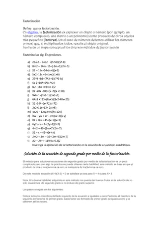 Factorización

Define qué es factorización.
En álgebra, la factorización es expresar un objeto o número (por ejemplo, un
número compuesto, una matriz o un polinomio) como producto de otros objetos
más pequeños (factores), (en el caso de números debemos utilizar los números
primos) que, al multiplicarlos todos, resulta el objeto original.
Ilustra en un mapa conceptual los diversos métodos de factorización

Factoriza las sig. Expresiones.

    a)   25a 2 – 64b2 =(5ª+8)(5ª-8)
    b)   8m2 – 14m- 15=(-1m+1)(2m-5)
    c)   X2 – 15x+54=(x-6)(x-9)
    d)   5x2 -13x +6=(x+x)(1+6)
    e)   27ª9 –b3=(7ª3 +b)(7ª3-b)
    f)   5a 2+10ª=5ª(1ª+2)
    g)   N2 -14n +49=(n-7)2
    h)   X2 -20x -300=(x -2)(x +150)
    i)   9x6 -1=(3x3-1) (3x3+1)
    j)   64x3 +125=(8x+5)(8x2-40x+25)
    k)   X2 -144=(x+72)(x-72)
    l)   2x2+11x+12= 2(x+6)
    m)   4x2y – 12xy2=xy(4x-12y)
    n)   Xw – yw + xz – yz=(w+z)(x-y)
    o)   X2 +14x + 45=(x+5)(x+9)
    p)   6y2 – y – 2=(2y+2)(3-2)
    q)   4m2 – 49=(2m+7)(2m-7)
    r)   X2 – x – 42=x(x-4x)
    s)   2m2 + 3m – 35=(2m+5)(2m-7)
    t)   A2 – 24ª + 119=(a+12)2
         Investiga la aplicación de la factorización en la solución de ecuaciones cuadráticas.


Solución de la ecuación de segundo grado por medio de la factorización
El método para solucionar ecuaciones de segundo grado por medio de la factorización es un poco
complicado pero con algo de práctica se puede obtener cierta habilidad, este método se basa en que el
producto de dos o más factores es cero, si cualquiera de los factores es cero.

De este modo la ecuación (X-4)(X-3) = 0 se satisface ya sea para X = 4 o para X= 3

Nota: Una buena habilidad adquirida en este método nos pueda dar buenos frutos en la solución de no
solo ecuaciones de segundo grado si no incluso de grado superior.

Los pasos a seguir son los siguientes:

Coloca todos los miembros del lado izquierdo de la ecuación e iguálalos a cero Factoriza el miembro de la
izquierda en factores de primer grado. Cada factor así formado de primer grado se iguala a cero y se
obtienen así las raíces.
 
