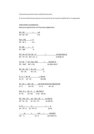 Conclusiones personales sobre la unidad de factorización.

Es una herramienta útil para separar los sub-conjuntos de los conjuntos simplificando así la reagrupación



FRACCIONES ALGEBRAICAS
Realiza las operaciones con fracciones algebraicas:

X2 – 16                 =      x-4
X2 + 8x + 16                   x+4

4x2 – 20x           = 4
X2 – 4x -5           x+1

3ª – 9b         =       3
6ª – 18b                6

X2 – 6x + 9 * x2 + 6x + 5                     =                 (x+3)(x+5)(x+1)
X2 – 7x + 12 3x2 + 2x – 1                                      (x+4)3(x-3)

7x + 21 * x2 – 5xy + 4y2                  =        7(x+5)(x-1)
X2 – 16y2 4x2 + 11x                               (x+4y)(x-4y) 4

X2 – 3x – 10 * 2x + 10                 =2
  X2 – 25      6x + 12                   6

X – 4 * 4x + 8                    = 4(x+2)
2x + 8  x2 – 16                     2(x+4)2

3x – 15 ÷ 12x + 18             =3x-1512+3x+9 12x+1812x2+36
X+3        4x + 12               X+3         4x + 12

4x2 – 9 ÷ 2x – 3 = 4(x-2)2x-3
X + 3y    2x + 6y  x+3y 2(x+3)

X2 – 14x - 15 ÷ x2 – 12x – 45 =               (x-7)(x+2)
X2 – 4x – 45    x2 – 6x – 27                   (x+3)(x-9)

a–3      -         a                          =      a
a2 – 3ª + 2     a2 – 4ª + 3                       (a+1)

     m              +         3m         =          (3m2)(1)
m2 - 1                      m+1                   (m+1)2(m-1)
 