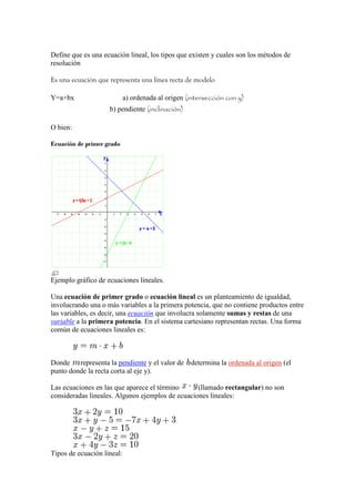 Define que es una ecuación lineal, los tipos que existen y cuales son los métodos de
resolución

Es una ecuación que representa una línea recta de modelo

Y=a+bx                      a) ordenada al origen (intersección con y)
                    b) pendiente (inclinación)

O bien:

Ecuación de primer grado




Ejemplo gráfico de ecuaciones lineales.

Una ecuación de primer grado o ecuación lineal es un planteamiento de igualdad,
involucrando una o más variables a la primera potencia, que no contiene productos entre
las variables, es decir, una ecuación que involucra solamente sumas y restas de una
variable a la primera potencia. En el sistema cartesiano representan rectas. Una forma
común de ecuaciones lineales es:



Donde    representa la pendiente y el valor de     determina la ordenada al origen (el
punto donde la recta corta al eje y).

Las ecuaciones en las que aparece el término      (llamado rectangular) no son
consideradas lineales. Algunos ejemplos de ecuaciones lineales:




Tipos de ecuación lineal:
 