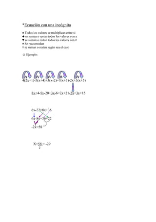 *Ecuación con una incógnita
♠ Todos los valores se multiplican entre si
♣ se suman o restan todos los valores con x
♥ se suman o restan todos los valores con #
♦ Se reacomodan
◊ se suman o restan según sea el caso

☺ Ejemplo:




4(2x+1)-5(x+4)+3(x-2)=7(x+3)-2x+3(x+5)


       8x+4-5x-20+3x-6=7x+21-2x+3x+15



       6x-22=8x+36

       6x-8x=36+22

       -2x=58



        X=58 = -29
             2
 