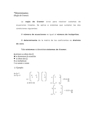 *Determinantes
(Regla de Cramer)


           La    regla     de     Cramer         sirve         para   resolver         sistemas        de

   ecuaciones       lineales.     Se   aplica     a   sistemas         que        cumplan       las   dos

   condiciones siguientes:



           El número de ecuaciones es igual al número de incógnitas.



           El determinante de la matriz de los coeficientes es distinto

   de cero.


           Tales s i s t e m a s se denominan s i s t e m a s       de Cramer.


♠ primero se abren dos []
♣ se desmenuza la ecuación
♥ se abren dos []
♦ se multiplican
◊ se suman o restan

☺ Ejemplo:

4x-2y=7
3x+5y=-3                 4      -2          7
                          3      5          -3            x     7      -2
                  (-)                                                           =35-6=29
                                                                                      26
                   ∆=20+6=26                             (-)     -3   -5


                                                           Y 4              7
                                                                                 = -12-21=-33
                                                                 3         -3              26
                                                         (-)
 