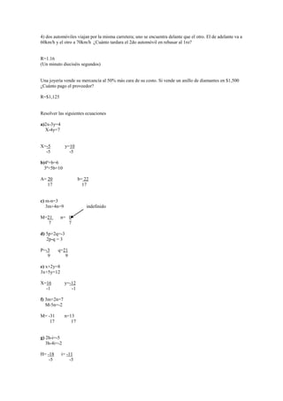4) dos automóviles viajan por la misma carretera; uno se encuentra delante que el otro. El de adelante va a
60km/h y el otro a 70km/h ¿Cuánto tardara el 2do automóvil en rebasar al 1ro?


R=1.16
(Un minuto dieciséis segundos)


Una joyería vende su mercancía al 50% más cara de su costo. Si vende un anillo de diamantes en $1,500
¿Cuánto pago el proveedor?

R=$1,125


Resolver las siguientes ecuaciones

a)2x-3y=4
  X-4y=7


X=-5          y=10
  -5            -5

b)4ª+b=6
  3ª+5b=10

A= 20                 b= 22
   17                   17


c) m-n=3
   3m+4n=9                indefinido

M=21        n= 0
   7           7

d) 5p+2q=-3
   2p-q = 3

P=-3     q=21
   9        9

e) x+2y=8
3x+5y=12

X=16          y=-12
  -1             -1

f) 3m+2n=7
   M-5n=-2

M= -31        n=13
    17           17


g) 2h-i=-5
   3h-4i=-2

H= -18      i= -11
    -5           -5
 