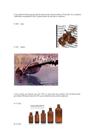 8. Se vendieron boletos para una obra de teatro escolar a $4 para adultos y $1.50 niños. Si se vendieron
1,000 boletos recaudando $3,500. ¿Cuántos boletos de cada tipo se vendieron?



X=480     niños




Y=695     adultos




9. Si se mezcla una aleación que tiene 30% de Ag con otra que contiene 55% del mismo metal
para obtener 800 kg de aleación al 40% ¿qué cantidad de cada una debe emplearse?



A=1,112gr




B=3,121gr
 