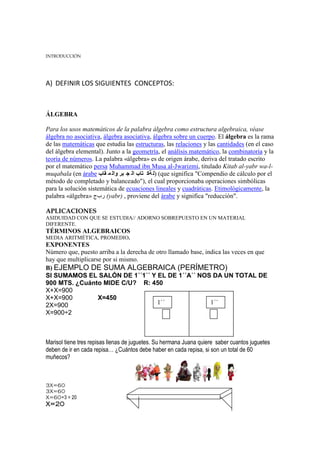 INTRODUCCIÓN




A) DEFINIR LOS SIGUIENTES CONCEPTOS:



ÁLGEBRA

Para los usos matemáticos de la palabra álgebra como estructura algebraica, véase
álgebra no asociativa, álgebra asociativa, álgebra sobre un cuerpo. El álgebra es la rama
de las matemáticas que estudia las estructuras, las relaciones y las cantidades (en el caso
del álgebra elemental). Junto a la geometría, el análisis matemático, la combinatoria y la
teoría de números. La palabra «álgebra» es de origen árabe, deriva del tratado escrito
por el matemático persa Muhammad ibn Musa al-Jwarizmi, titulado Kitab al-yabr wa-l-
muqabala (en árabe ‫( )ل ةك تاب ال ج بر وال م قاب‬que significa "Compendio de cálculo por el
método de completado y balanceado"), el cual proporcionaba operaciones simbólicas
para la solución sistemática de ecuaciones lineales y cuadráticas. Etimológicamente, la
palabra «álgebra» ‫( ربج‬yabr) , proviene del árabe y significa "reducción".

APLICACIONES
ASIDUIDAD CON QUE SE ESTUDIA// ADORNO SOBREPUESTO EN UN MATERIAL
DIFERENTE.
TÉRMINOS ALGEBRAICOS
MEDIA ARITMÉTICA, PROMEDIO.
EXPONENTES
Número que, puesto arriba a la derecha de otro llamado base, indica las veces en que
hay que multiplicarse por si mismo.
B) EJEMPLO DE SUMA ALGEBRAICA (PERÍMETRO)
SI SUMAMOS EL SALÓN DE 1´´1´´ Y EL DE 1´´A´´ NOS DA UN TOTAL DE
900 MTS. ¿Cuánto MIDE C/U? R: 450
X+X=900
X+X=900             X=450
2X=900                                    1´´                  1´´
X=900÷2                                   1´´                  A´´




Marisol tiene tres repisas llenas de juguetes. Su hermana Juana quiere saber cuantos juguetes
deben de ir en cada repisa… ¿Cuántos debe haber en cada repisa, si son un total de 60
muñecos?



3X=60
3X=60
X=60÷3 = 20
X=20
 