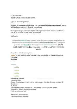 INTRODUCCIÓN
B)   DEFINIR LOS SIGUIENTES CONCEPTOS:

¿Qué es división algebraica?

División de expresiones algebraicas. Una expresión algebraica es aquella en la que se
utilizan letras, números y signos de operaciones.

Es la operación que tiene como objeto, dado el producto de dos factores (dividendo) y
uno de los factores (divisor) hallar el otro factor.

Definición


  Son aquellos productos que se rigen por reglas fijas y cuyo resultado puede hallarse por
 simple inspección. Su denominados también "Identidades Algebraicas". Son aquellos
      productos cuyo desarrollo es clásico y por esto se le reconoce fácilmente. Es una
     multiplicación inversa. Está compuesta por dividendo, divisor, cociente y
                                         residuo.

Propiedades de la división algebraica
División: es una multiplicación inversa. Está compuesta por dividendo, divisor,
cociente y
Residuo.




PROPIEDADES DE LA DIVISION:
P.Reintegrativa.
En una división dada si el cociente se multiplica por el divisor da como producto el
dividendo.
P. Divisor 1
En cualquier división el divisor es 1 el dividendo y el cociente son iguales.
Existen tres tipos de división algebraica:
(Solo se mencionan dos)

* Monomio entre monomio
* Polinomio entre monomio
 