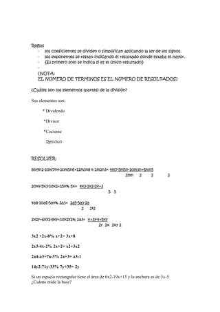 Reglas
   - los coeficientes se dividen o simplifican aplicando la ley de los signos.
   - los exponentes se restan indicando el resultado donde estaba el mayor.
   - {El primero solo se indica si es el único resultado}
   -
   [NOTA:
   EL NUMERO DE TERMINOS ES EL NUMERO DE RESULTADOS]

¿Cuáles son los elementos (partes) de la división?

Sus elementos son:

      * Dividendo

      *Divisor

      *Cociente

        Residuo



RESOLVER:

8m9n2-10m7n4-20m5n6+12m3n8% 2m2n3= 4m7-5m5n-10m3n+6mn5
                                          2mn 2      2                      2

20x4-5x3-10x2+15x% 5x= 4x3-1x2-2x+3
                                           5 5

4a8-10a6-5a4% 2a3= 2a5-5a3-2a
                         2 2ª2

2x2y+6xy2-8xy+10x2y2% 2a3= x+3y-4+5xy
                                 2y 2x 2xy 2

3x2 +2x-8% x+2= 3x+8

2x3-4x-2% 2x+2= x2+3x2

2a4-a3+7a-3% 2a+3= a3-1

14y2-71y-33% 7y+35= 2y

Si un espacio rectangular tiene el área de 6x2-19x+15 y la anchura es de 3x-5
¿Cuánto mide la base?
 