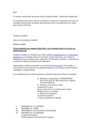 2x-3

6- expresar conclusiones personales sobre la primera unidad ¨´operaciones algebraicas¨´

Es la generalización de las ideas de la aritmética, la rama de la matemática en la que las
cantidades desconocidas se pueden representar por letras y así determinar sus valores
para resolver problemas.




Productos Notables

¿Que son los productos notables?

Productos notables

Ciertos productos que cumplen reglas fijas y cuyo resultado puede ser escrito por
simple inspección

Productos notables es el nombre que reciben aquellas multiplicaciones con expresiones
algebraicas cuyo resultado puede ser escrito por simple inspección, sin verificar la
multiplicación que cumplen ciertas reglas fijas. Su aplicación simplifica y sistematiza la
resolución de muchas multiplicaciones habituales.

Cada producto notable corresponde a una fórmula de factorización. Por ejemplo, la
factorización de una diferencia de cuadrados perfectos es un producto de dos binomios
conjugados y recíprocamente.

Es la multiplicación de ciertas expresiones utilizando reglas para obtener el resultado.

                                 a) Binomios a una potencia= EXPRESIONES
                                     IGUALES QUE SE MULTIPLICAN VARIAS
                                     VECES ENTRE SI.
                                 b) Binomio con Termino Común:
                                 Cuadrado del común
                                 Suma o resta de los no comunes por el común
                                 Producto de los no comunes
                                 c) Binomios Conjugados:
                                 Cuadrado del primero
                                 (-) menos cuadrado del segundo



   I-      BINOMIO AL CUADRADO
   II-     BINOMIO AL CUBO
   III-    BINOMIOS A UNA POTENCIA SUPERIOR
   IV-     BINOMIO AL CUADRADO:
           Cuadrado del primero
           Doble producto del primero por el segundo
 