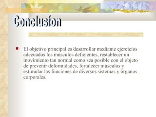 El objetivo principal es desarrollar mediante ejercicios adecuados los músculos deficientes, restablecer un movimiento tan normal como sea posible con el objeto de prevenir deformidades, fortalecer músculos y estimular las funciones de diversos sistemas y órganos corporales. Conclusíon 