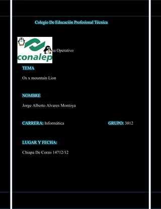 Colegio De Educación Profesional Técnica




MODULO
Manejo De Sistema Operativo



TEMA

Os x mountain Lion



NOMBRE

Jorge Alberto Alvares Montoya



CARRERA: Informática                              GRUPO: 3012



LUGAR Y FECHA:

Chiapa De Corzo 14712/12
 
