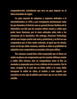 computadora Sol, coincidencia que tuvo un gran impacto en el
futuro inmediato de Apple.

     La gran mayoría de máquinas y empresas dedicadas a la
microinformática en 1976, y por consiguiente prácticamente todas
las que formaban el festival, eran en general jóvenes fanáticos de la
informática con kits que los usuarios debían montar y soldar para
poder hacer funcionar, por lo tanto enfocadas sobre todo a los
entusiastas de la electrónica. Sin embargo, Processor Technology
ofrecía una imagen mucho más seria y profesional, y su Sol era una
computadora que si bien estaba enfocado, al igual que los demás,
como un kit que debía montarse, también se daba la posibilidad de
adquirirla como computadora ya montada y lista para utilizar.

     Fue entonces cuando Steve Jobs comprendió que el futuro no
estaba en placas con componentes que los usuarios debieran montar
y soldar ellos mismos, sino en computadoras como el Sol, ya
montadas y preparadas para el uso y disfrute de los usuarios. Por lo
tanto, el Apple II, el cual aún no había salido a la venta, debía
incorporar la salida de vídeo, el teclado y todo aquello que
necesitara en una caja de plástico para hacer que su uso fuera más
sencillo.
 