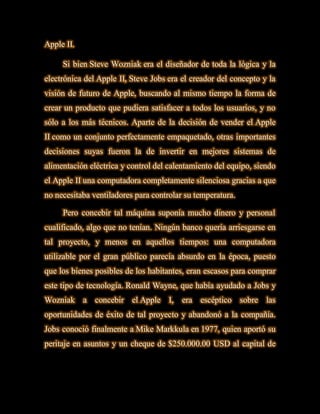 Apple II.

     Si bien Steve Wozniak era el diseñador de toda la lógica y la
electrónica del Apple II, Steve Jobs era el creador del concepto y la
visión de futuro de Apple, buscando al mismo tiempo la forma de
crear un producto que pudiera satisfacer a todos los usuarios, y no
sólo a los más técnicos. Aparte de la decisión de vender el Apple
II como un conjunto perfectamente empaquetado, otras importantes
decisiones suyas fueron la de invertir en mejores sistemas de
alimentación eléctrica y control del calentamiento del equipo, siendo
el Apple II una computadora completamente silenciosa gracias a que
no necesitaba ventiladores para controlar su temperatura.

     Pero concebir tal máquina suponía mucho dinero y personal
cualificado, algo que no tenían. Ningún banco quería arriesgarse en
tal proyecto, y menos en aquellos tiempos: una computadora
utilizable por el gran público parecía absurdo en la época, puesto
que los bienes posibles de los habitantes, eran escasos para comprar
este tipo de tecnología. Ronald Wayne, que había ayudado a Jobs y
Wozniak a concebir el Apple I, era escéptico sobre las
oportunidades de éxito de tal proyecto y abandonó a la compañía.
Jobs conoció finalmente a Mike Markkula en 1977, quien aportó su
peritaje en asuntos y un cheque de $250.000.00 USD al capital de
 