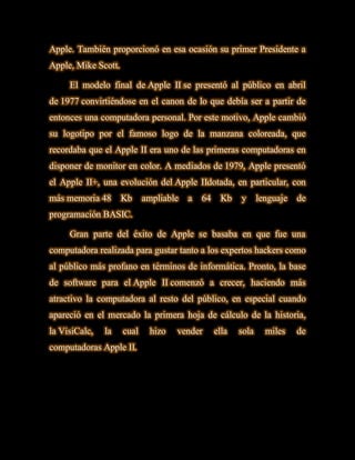 Apple. También proporcionó en esa ocasión su primer Presidente a
Apple, Mike Scott.

     El modelo final de Apple II se presentó al público en abril
de 1977 convirtiéndose en el canon de lo que debía ser a partir de
entonces una computadora personal. Por este motivo, Apple cambió
su logotipo por el famoso logo de la manzana coloreada, que
recordaba que el Apple II era uno de las primeras computadoras en
disponer de monitor en color. A mediados de 1979, Apple presentó
el Apple II+, una evolución del Apple IIdotada, en particular, con
más memoria 48       Kb     ampliable   a   64     Kb   y      lenguaje   de
programación BASIC.

     Gran parte del éxito de Apple se basaba en que fue una
computadora realizada para gustar tanto a los expertos hackers como
al público más profano en términos de informática. Pronto, la base
de software para el Apple II comenzó a crecer, haciendo más
atractivo la computadora al resto del público, en especial cuando
apareció en el mercado la primera hoja de cálculo de la historia,
la VisiCalc,   la    cual    hizo   vender       ella   sola     miles    de
computadoras Apple II.
 