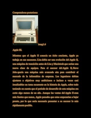 Computadoras posteriores




                           imag1.6

Apple III.

Mientras que el Apple II conocía un éxito creciente, Apple ya
trabaja en sus sucesores. Lisa debía ser una evolución del Apple II,
una máquina de transición antes de Lisa y Macintosh que serían una
nueva clase de equipos. Para el sucesor del Apple II, Steve
Jobs quería una máquina más avanzada aún para contribuir al
mercado de la informática de empresa. Los ingenieros debían
ajustarse a objetivos muy ambiciosos o incluso a veces casi
irrealizables un tema recurrente en la historia de Apple, sobre todo
teniendo en cuenta que el período de desarrollo de esta máquina era
corto algo menos de un año. Aunque las ventas del Apple II eran
más fuertes que nunca, Apple pensaba que estas empezarían a bajar
pronto, por lo que sería necesario presentar a su sucesor lo más
rápidamente posible.
 