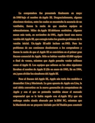 La    computadora      fue   presentada   finalmente    en   mayo
de 1980 bajo el nombre de Apple III. Desgraciadamente, algunas
elecciones técnicas, entre las cuales se encontraba la ausencia de un
ventilador,   fueron   la   razón   de   que       muchos   equipos   se
sobrecalentaran. Miles de Apple III debieron sustituirse. Algunos
meses más tarde, en noviembre de 1981, Apple lanzó una nueva
versión del Apple III, que corregía todos los grandes problemas de la
versión inicial. Un Apple III salió incluso en 1983. Pero los
problemas de sus comienzos desalentaron a los compradores y
fueron la razón de que el Apple III se convirtiera en el primer gran
fracaso comercial de Apple. Sólo se habían vendido 65.000 equipos
a final de verano, mientras que Apple pensaba vender millones
como el Apple II. Los equipos que salieron en los años siguientes
llevaban el nombre de Apple II (IIe en enero de 1983, IIc en 1984,
etc.) para olvidar los sinsabores del Apple III.

     Pese al fracaso del Apple III, Apple aún tenía dos modelos a
desarrollar: Lisa y Macintosh. La gran apuesta de Apple era Lisa, la
cual debía convertirse en la nueva generación de computadoras de
Apple y con el que se pretendía también atacar el mercado
empresarial que se le había negado con el Apple III y que sin
embargo estaba siendo abarcado por la IBM PC, mientras que
la Macintosh era un proyecto iniciado por Jef Raskin para construir
 