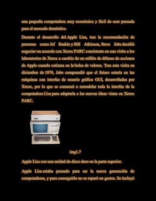 una pequeña computadora muy económica y fácil de usar pensada
para el mercado doméstico.

Durante el desarrollo del Apple Lisa, tras la recomendación de
personas como Jef Raskin y Bill Atkinson, Steve Jobs decidió
negociar un acuerdo con Xerox PARC consistente en una visita a los
laboratorios de Xerox a cambio de un millón de dólares de acciones
de Apple cuando cotizara en la bolsa de valores. Tras esta visita en
diciembre de 1979, Jobs comprendió que el futuro estaría en las
máquinas con interfaz de usuario gráfica GUI, desarrolladas por
Xerox, por lo que se comenzó a remodelar toda la interfaz de la
computadora Lisa para adaptarla a las nuevas ideas vistas en Xerox
PARC.




                             img1.7

Apple Lisa con una unidad de disco duro en la parte superior.

Apple Lisa estaba pensado para ser la nueva generación de
computadoras, y para conseguirlo no se reparó en gastos. Se incluyó
 