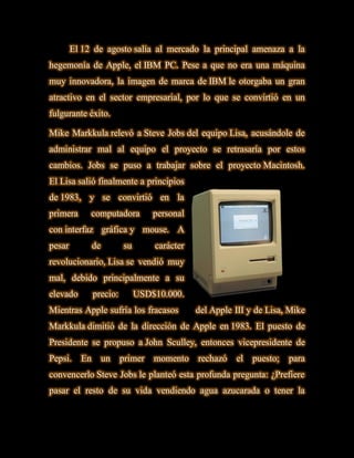 El 12 de agosto salía al mercado la principal amenaza a la
hegemonía de Apple, el IBM PC. Pese a que no era una máquina
muy innovadora, la imagen de marca de IBM le otorgaba un gran
atractivo en el sector empresarial, por lo que se convirtió en un
fulgurante éxito.

Mike Markkula relevó a Steve Jobs del equipo Lisa, acusándole de
administrar mal al equipo el proyecto se retrasaría por estos
cambios. Jobs se puso a trabajar sobre el proyecto Macintosh.
El Lisa salió finalmente a principios
de 1983, y se convirtió en la
primera      computadora          personal
con interfaz gráfica y mouse. A
pesar          de        su       carácter
revolucionario, Lisa se vendió muy
mal, debido principalmente a su
elevado        precio:        USD$10.000.
Mientras Apple sufría los fracasos           del Apple III y de Lisa, Mike
Markkula dimitió de la dirección de Apple en 1983. El puesto de
Presidente se propuso a John Sculley, entonces vicepresidente de
Pepsi.    En        un   primer   momento    rechazó   el   puesto;   para
convencerlo Steve Jobs le planteó esta profunda pregunta: ¿Prefiere
pasar el resto de su vida vendiendo agua azucarada o tener la
 