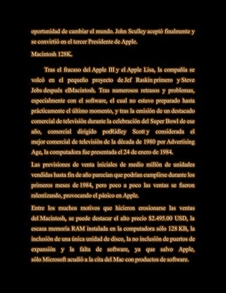 oportunidad de cambiar el mundo. John Sculley aceptó finalmente y
se convirtió en el tercer Presidente de Apple.

Macintosh 128K.

       Tras el fracaso del Apple III y el Apple Lisa, la compañía se
volcó en el pequeño proyecto de Jef Raskin primero y Steve
Jobs después elMacintosh. Tras numerosos retrasos y problemas,
especialmente con el software, el cual no estuvo preparado hasta
prácticamente el último momento, y tras la emisión de un destacado
comercial de televisión durante la celebración del Super Bowl de ese
año,    comercial   dirigido   porRidley   Scott y   considerada     el
mejor comercial de televisión de la década de 1980 por Advertising
Age, la computadora fue presentada el 24 de enero de 1984.

Las previsiones de venta iniciales de medio millón de unidades
vendidas hasta fin de año parecían que podrían cumplirse durante los
primeros meses de 1984, pero poco a poco las ventas se fueron
ralentizando, provocando el pánico en Apple.

Entre los muchos motivos que hicieron erosionarse las ventas
del Macintosh, se puede destacar el alto precio $2.495.00 USD, la
escasa memoria RAM instalada en la computadora sólo 128 KB, la
inclusión de una única unidad de disco, la no inclusión de puertos de
expansión y la falta de software, ya que salvo Apple,
sólo Microsoft acudió a la cita del Mac con productos de software.
 