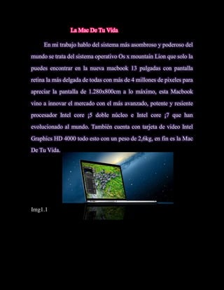La Mac De Tu Vida

     En mi trabajo hablo del sistema más asombroso y poderoso del
mundo se trata del sistema operativo Os x mountain Lion que solo la

puedes encontrar en la nueva macbook 13 pulgadas con pantalla
retina la más delgada de todas con más de 4 millones de pixeles para
apreciar la pantalla de 1.280x800cm a lo máximo, esta Macbook
vino a innovar el mercado con el más avanzado, potente y resiente
procesador Intel core ¡5 doble núcleo e Intel core ¡7 que han
evolucionado al mundo. También cuenta con tarjeta de video Intel
Graphics HD 4000 todo esto con un peso de 2,6kg, en fin es la Mac
De Tu Vida.




Img1.1
 