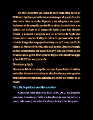 En 1985, se generó una lucha de poder entre Steve Jobs y el
CEO John Sculley, que había sido contratado por el propio Jobs dos
años antes. Jobs no estaba dispuesto a ser relegado a un puesto
irrelevante en la compañía que fundó su oficina fue trasladada a un
edificio casi desierto en el campus de Apple al que Jobs llamaba
Siberia y comenzó a conspirar con los ejecutivos de Apple para
hacerse con el control. Sculley se enteró de que Jobs había estado
tratando de organizar un golpe de estado y convocó a una reunión de
la junta el 10 de abril de 1985, en la cual, la junta directiva de Apple
se puso unánimamente del lado de Sculley y Jobs fue retirado de sus
funciones como gestor. Unas semanas después Jobs abandonó Apple
y fundó NeXT Inc. ese mismo año.

Greenpeace y Apple

Greenpeace lideró una campaña para que Apple dejase de utilizar
materiales altamente contaminantes abandonados por otros grandes
fabricantes de computadores. referente a el puesto del creador en su
muerte

Os x .Es lo que hace una Mac una Mac
     Construido sobre una sólida base UNIX, OS X está diseñado
para sacar el máximo provecho a la tecnología de cada nueva Mac, y
para brindar una experiencia informática más intuitiva e integrada.
 