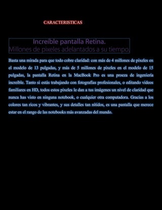 CARACTERISTICAS




Basta una mirada para que todo cobre claridad: con más de 4 millones de pixeles en
el modelo de 13 pulgadas, y más de 5 millones de pixeles en el modelo de 15
pulgadas, la pantalla Retina en la MacBook Pro es una proeza de ingeniería
increíble. Tanto si estás trabajando con fotografías profesionales, o editando videos
familiares en HD, todos estos pixeles le dan a tus imágenes un nivel de claridad que
nunca has visto en ninguna notebook, o cualquier otra computadora. Gracias a los
colores tan ricos y vibrantes, y sus detalles tan nítidos, es una pantalla que merece
estar en el rango de las notebooks más avanzadas del mundo.
 