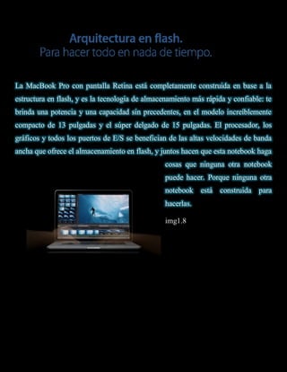 La MacBook Pro con pantalla Retina está completamente construida en base a la
estructura en flash, y es la tecnología de almacenamiento más rápida y confiable: te
brinda una potencia y una capacidad sin precedentes, en el modelo increíblemente
compacto de 13 pulgadas y el súper delgado de 15 pulgadas. El procesador, los
gráficos y todos los puertos de E/S se benefician de las altas velocidades de banda
ancha que ofrece el almacenamiento en flash, y juntos hacen que esta notebook haga
                                                 cosas que ninguna otra notebook
                                                 puede hacer. Porque ninguna otra
                                                 notebook    está   construida para
                                                 hacerlas.

                                                 img1.8
 