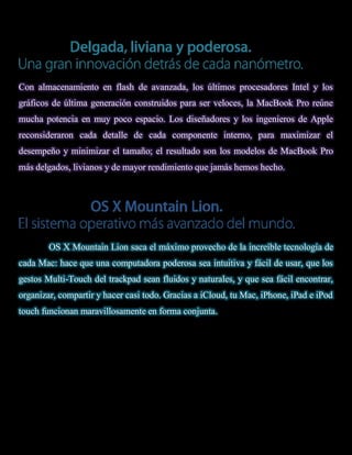 Con almacenamiento en flash de avanzada, los últimos procesadores Intel y los
gráficos de última generación construidos para ser veloces, la MacBook Pro reúne
mucha potencia en muy poco espacio. Los diseñadores y los ingenieros de Apple
reconsideraron cada detalle de cada componente interno, para maximizar el
desempeño y minimizar el tamaño; el resultado son los modelos de MacBook Pro
más delgados, livianos y de mayor rendimiento que jamás hemos hecho.




        OS X Mountain Lion saca el máximo provecho de la increíble tecnología de
cada Mac: hace que una computadora poderosa sea intuitiva y fácil de usar, que los
gestos Multi-Touch del trackpad sean fluidos y naturales, y que sea fácil encontrar,
organizar, compartir y hacer casi todo. Gracias a iCloud, tu Mac, iPhone, iPad e iPod
touch funcionan maravillosamente en forma conjunta.
 