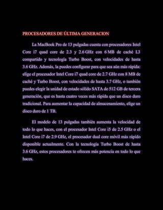 PROCESADORES DE ÚLTIMA GENERACION

     La MacBook Pro de 13 pulgadas cuenta con procesadores Intel
Core i7 quad core de 2.3 y 2.6 GHz con 6 MB de caché L3
compartido y tecnología Turbo Boost, con velocidades de hasta
3.6 GHz. Además, la puedes configurar para que sea aún más rápida:
elige el procesador Intel Core i7 quad core de 2.7 GHz con 8 MB de
caché y Turbo Boost, con velocidades de hasta 3.7 GHz, o también
puedes elegir la unidad de estado sólido SATA de 512 GB de tercera
generación, que es hasta cuatro veces más rápida que un disco duro
tradicional. Para aumentar la capacidad de almacenamiento, elige un
disco duro de 1 TB.

     El modelo de 13 pulgadas también aumenta la velocidad de
todo lo que haces, con el procesador Intel Core i5 de 2.5 GHz o el
Intel Core i7 de 2.9 GHz, el procesador dual core móvil más rápido
disponible actualmente. Con la tecnología Turbo Boost de hasta
3.6 GHz, estos procesadores te ofrecen más potencia en todo lo que
haces.
 