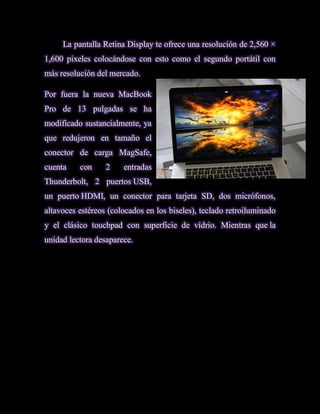 La pantalla Retina Display te ofrece una resolución de 2,560 ×
1,600 pixeles colocándose con esto como el segundo portátil con
más resolución del mercado.

Por fuera la nueva MacBook
Pro de 13 pulgadas se ha
modificado sustancialmente, ya
que redujeron en tamaño el
conector de carga MagSafe,
cuenta    con     2    entradas
Thunderbolt, 2 puertos USB,
un puerto HDMI, un conector para tarjeta SD, dos micrófonos,
altavoces estéreos (colocados en los biseles), teclado retroiluminado
y el clásico touchpad con superficie de vídrio. Mientras que la
unidad lectora desaparece.
 