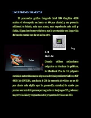 LO ULTIMO EN GRAFICOS

     El procesador gráfico integrado Intel HD Graphics 4000
acelera el desempeño en hasta un 60 por ciento,1 y esa potencia
adicional te brinda, más que nunca, una experiencia más sutil y
fluida. Sigue siendo muy eficiente, por lo que tendrás una larga vida
de batería cuando vas de un lado a otro.




                                  Cuando     utilizas   aplicaciones
                                  exigentes en términos de gráficos,
                                  la MacBook Pro de 15 pulgadas
cambiará automáticamente al procesador independiente GeForce GT
650M de NVIDIA, con hasta 1 GB de memoria de video: es un 60
por ciento más rápida que la generación anterior,2 de modo que
puedes ver más fotogramas por segundo en los juegos 3D, y obtener
mayor velocidad y respuesta en tus proyectos de videos en HD.
 