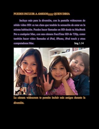 PUEDES INCLUIR A AMIGOS¡¡¡¡¡¡ QUIEN DIRIA

     Incluye más para la diversión, con la pantalla widescreen de
nítido video HD: es tan clara que tendrás la sensación de estar en la
misma habitación. Puedes hacer llamadas en HD desde tu MacBook
Pro a cualquier Mac, con una cámara FaceTime HD de 720p, como
también hacer video llamadas al iPad, iPhone, iPod touch y otras
computadoras Mac.




La cámara widescreen te permite incluir más amigos durante la
diversión.
 
