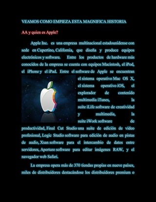 VEAMOS COMO EMPIEZA ESTA MAGNIFICA HISTORIA

AA y quien es Apple?

     Apple Inc. es una empresa multinacional estadounidense con
sede en Cupertino, California, que diseña y produce equipos
electrónicos y software.   Entre los productos de hardware más
conocidos de la empresa se cuenta con equipos Macintosh, el iPod,
el iPhone y el iPad. Entre el software de Apple se encuentran
                                el sistema operativo Mac OS X,
                                el sistema     operativo iOS,     el
                                explorador        de       contenido
                                multimedia iTunes,                la
                                suite iLife software de creatividad
                                y            multimedia,          la
                                suite iWork software             de
productividad, Final Cut Studio una suite de edición de vídeo
profesional, Logic Studio software para edición de audio en pistas
de audio, Xsan software para el intercambio de datos entre
servidores, Aperture software para editar imágenes RAW, y el
navegador web Safari.

     La empresa opera más de 370 tiendas propias en nueve países,
miles de distribuidores destacándose los distribuidores premium o
 