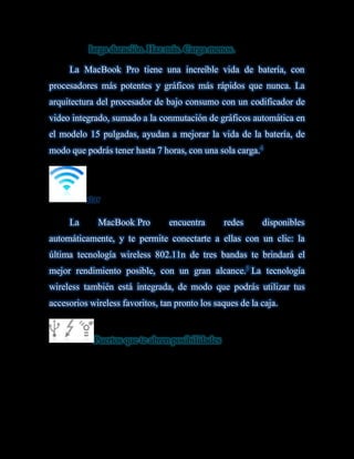Batería de larga duración. Haz más. Carga menos.

     La MacBook Pro tiene una increíble vida de batería, con
procesadores más potentes y gráficos más rápidos que nunca. La
arquitectura del procesador de bajo consumo con un codificador de
video integrado, sumado a la conmutación de gráficos automática en
el modelo 15 pulgadas, ayudan a mejorar la vida de la batería, de
modo que podrás tener hasta 7 horas, con una sola carga.4




          star bien conectado siempre es bueno.

     La      MacBook Pro         encuentra        redes    disponibles
automáticamente, y te permite conectarte a ellas con un clic: la
última tecnología wireless 802.11n de tres bandas te brindará el
mejor rendimiento posible, con un gran alcance.5 La tecnología
wireless también está integrada, de modo que podrás utilizar tus
accesorios wireless favoritos, tan pronto los saques de la caja.


            Puertos que te abren posibilidades.
 