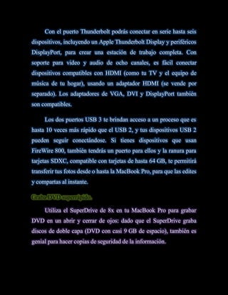 Con el puerto Thunderbolt podrás conectar en serie hasta seis
dispositivos, incluyendo un Apple Thunderbolt Display y periféricos
DisplayPort, para crear una estación de trabajo completa. Con
soporte para video y audio de ocho canales, es fácil conectar
dispositivos compatibles con HDMI (como tu TV y el equipo de
música de tu hogar), usando un adaptador HDMI (se vende por
separado). Los adaptadores de VGA, DVI y DisplayPort también
son compatibles.

     Los dos puertos USB 3 te brindan acceso a un proceso que es
hasta 10 veces más rápido que el USB 2, y tus dispositivos USB 2
pueden seguir conectándose. Si tienes dispositivos que usan
FireWire 800, también tendrás un puerto para ellos y la ranura para
tarjetas SDXC, compatible con tarjetas de hasta 64 GB, te permitirá
transferir tus fotos desde o hasta la MacBook Pro, para que las edites
y compartas al instante.

Graba DVD superrápido.

     Utiliza el SuperDrive de 8x en tu MacBook Pro para grabar
DVD en un abrir y cerrar de ojos: dado que el SuperDrive graba
discos de doble capa (DVD con casi 9 GB de espacio), también es
genial para hacer copias de seguridad de la información.
 