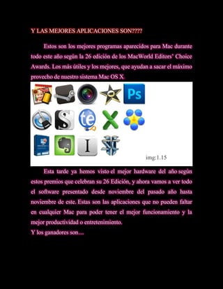 Y LAS MEJORES APLICACIONES SON????

     Estos son los mejores programas aparecidos para Mac durante
todo este año según la 26 edición de los MacWorld Editors’ Choice
Awards. Los más útiles y los mejores, que ayudan a sacar el máximo
provecho de nuestro sistema Mac OS X.




                                               img:1.15

     Esta tarde ya hemos visto el mejor hardware del año según
estos premios que celebran su 26 Edición, y ahora vamos a ver todo
el software presentado desde noviembre del pasado año hasta
noviembre de este. Estas son las aplicaciones que no pueden faltar
en cualquier Mac para poder tener el mejor funcionamiento y la
mejor productividad o entretenimiento.
Y los ganadores son…
 