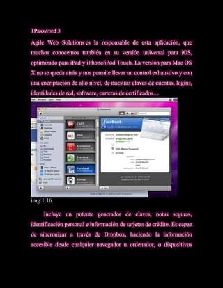 1Password 3
Agile Web Solutions es la responsable de esta aplicación, que
muchos conocemos también en su versión universal para iOS,
optimizado para iPad y iPhone/iPod Touch. La versión para Mac OS
X no se queda atrás y nos permite llevar un control exhaustivo y con
una encriptación de alto nivel, de nuestras claves de cuentas, logins,
identidades de red, software, carteras de certificados…




img:1.16

     Incluye un potente generador de claves, notas seguras,
identificación personal e información de tarjetas de crédito. Es capaz
de sincronizar a través de Dropbox, haciendo la información
accesible desde cualquier navegador u ordenador, o dispositivos
 
